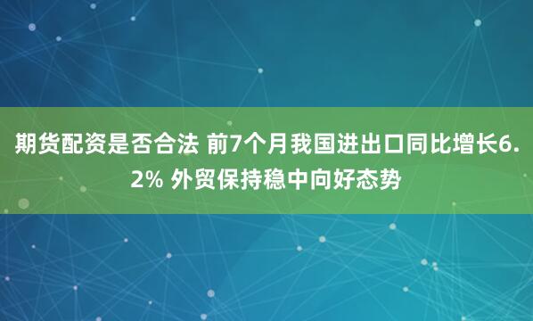 期货配资是否合法 前7个月我国进出口同比增长6.2% 外贸保持稳中向好态势