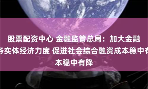 股票配资中心 金融监管总局：加大金融服务实体经济力度 促进社会综合融资成本稳中有降