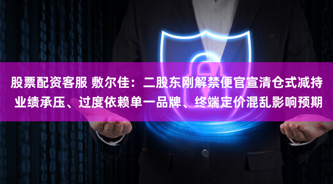 股票配资客服 敷尔佳：二股东刚解禁便官宣清仓式减持 业绩承压、过度依赖单一品牌、终端定价混乱影响预期
