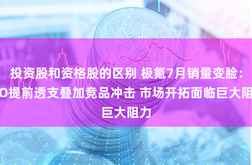 投资股和资格股的区别 极氪7月销量变脸：IPO提前透支叠加竞品冲击 市场开拓面临巨大阻力