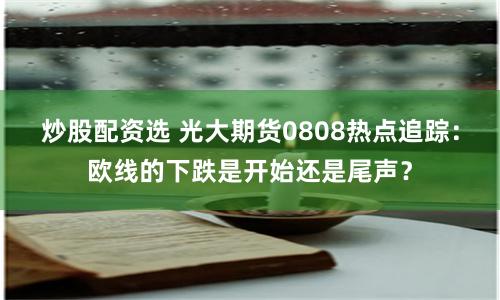 炒股配资选 光大期货0808热点追踪：欧线的下跌是开始还是尾声？