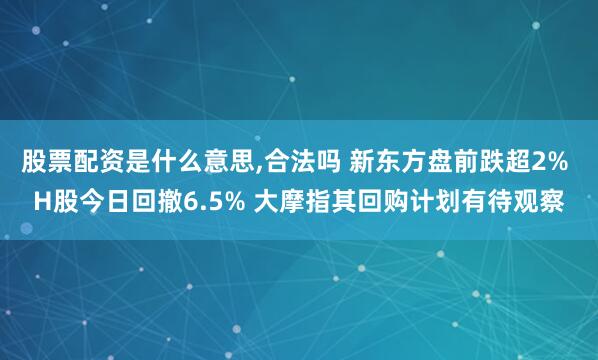 股票配资是什么意思,合法吗 新东方盘前跌超2% H股今日回撤6.5% 大摩指其回购计划有待观察