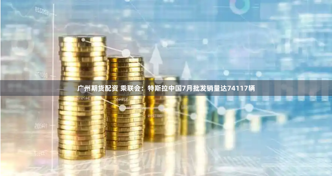 广州期货配资 乘联会：特斯拉中国7月批发销量达74117辆