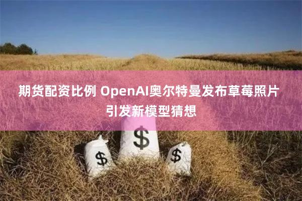 期货配资比例 OpenAI奥尔特曼发布草莓照片 引发新模型猜想