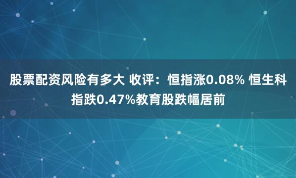 股票配资风险有多大 收评：恒指涨0.08% 恒生科指跌0.47%教育股跌幅居前