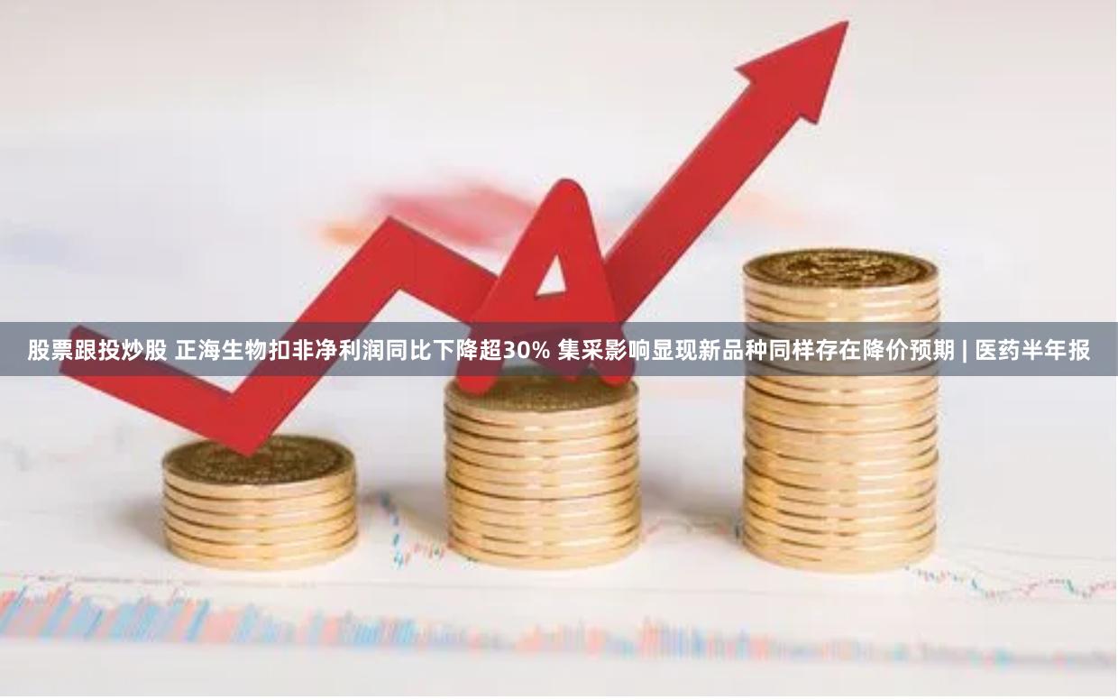 股票跟投炒股 正海生物扣非净利润同比下降超30% 集采影响显现新品种同样存在降价预期 | 医药半年报