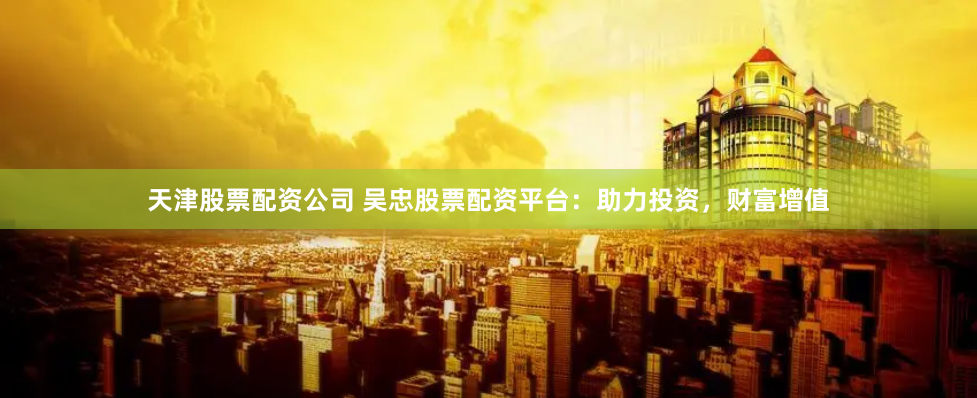 天津股票配资公司 吴忠股票配资平台：助力投资，财富增值