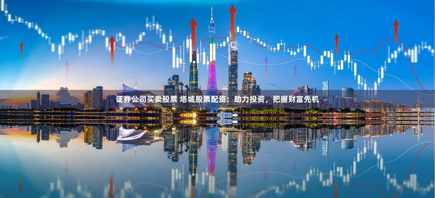 证券公司买卖股票 塔城股票配资：助力投资，把握财富先机