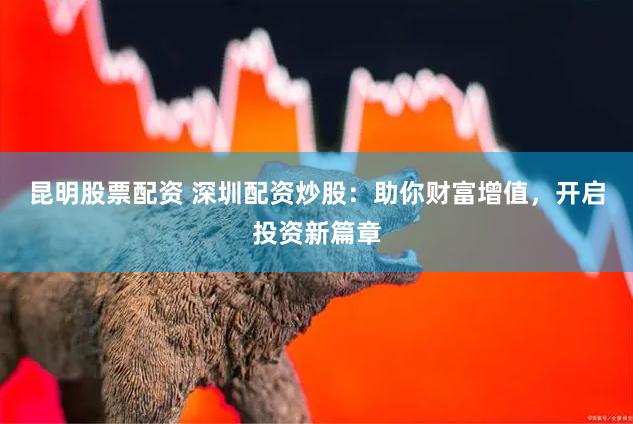 昆明股票配资 深圳配资炒股：助你财富增值，开启投资新篇章