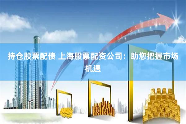 持仓股票配债 上海股票配资公司：助您把握市场机遇