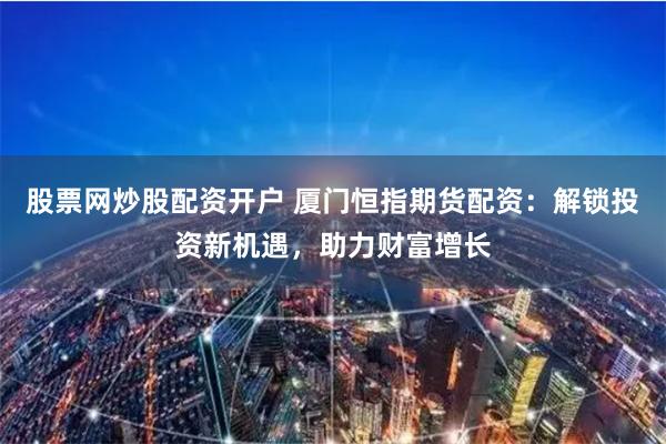股票网炒股配资开户 厦门恒指期货配资：解锁投资新机遇，助力财富增长