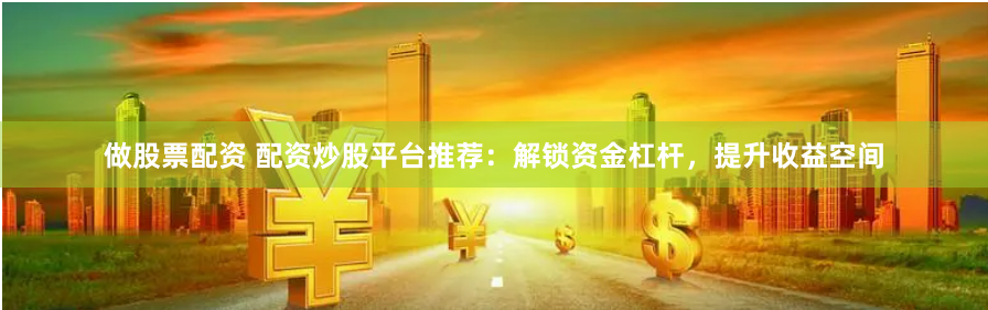 做股票配资 配资炒股平台推荐：解锁资金杠杆，提升收益空间