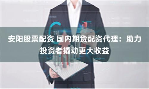 安阳股票配资 国内期货配资代理：助力投资者撬动更大收益