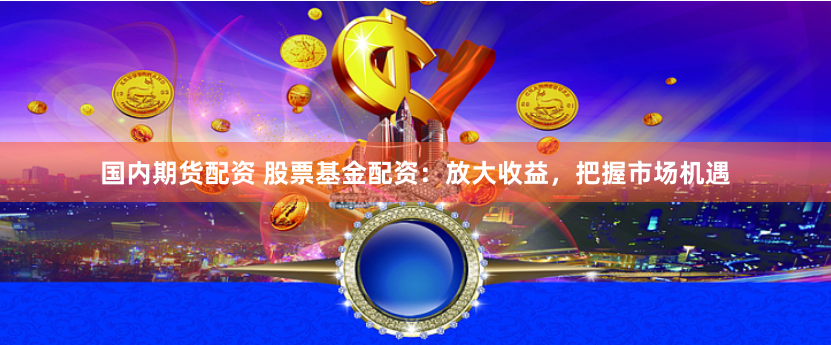 国内期货配资 股票基金配资：放大收益，把握市场机遇