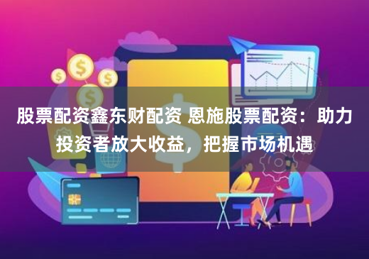 股票配资鑫东财配资 恩施股票配资：助力投资者放大收益，把握市场机遇