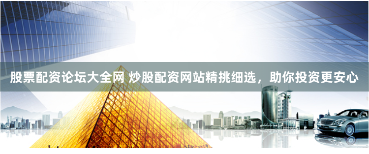 股票配资论坛大全网 炒股配资网站精挑细选，助你投资更安心