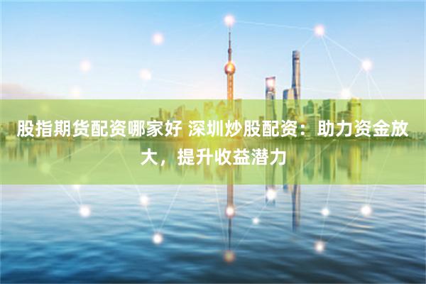 股指期货配资哪家好 深圳炒股配资：助力资金放大，提升收益潜力