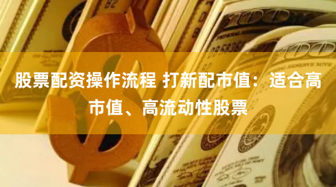 股票配资操作流程 打新配市值：适合高市值、高流动性股票