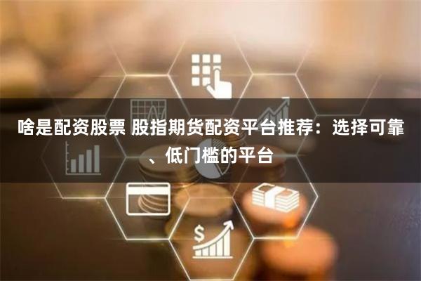 啥是配资股票 股指期货配资平台推荐：选择可靠、低门槛的平台