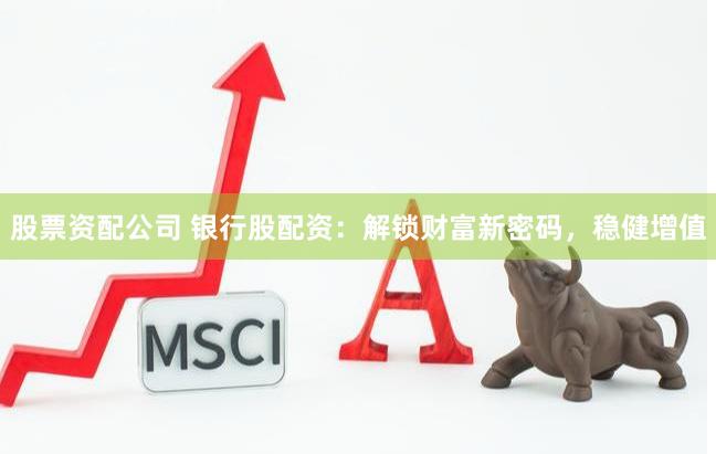 股票资配公司 银行股配资：解锁财富新密码，稳健增值