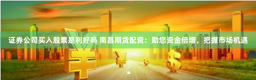 证券公司买入股票是利好吗 南昌期货配资：助您资金倍增，把握市场机遇