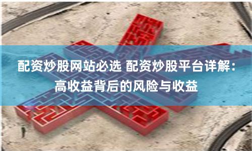配资炒股网站必选 配资炒股平台详解：高收益背后的风险与收益