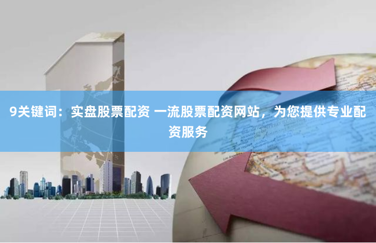 9关键词：实盘股票配资 一流股票配资网站，为您提供专业配资服务