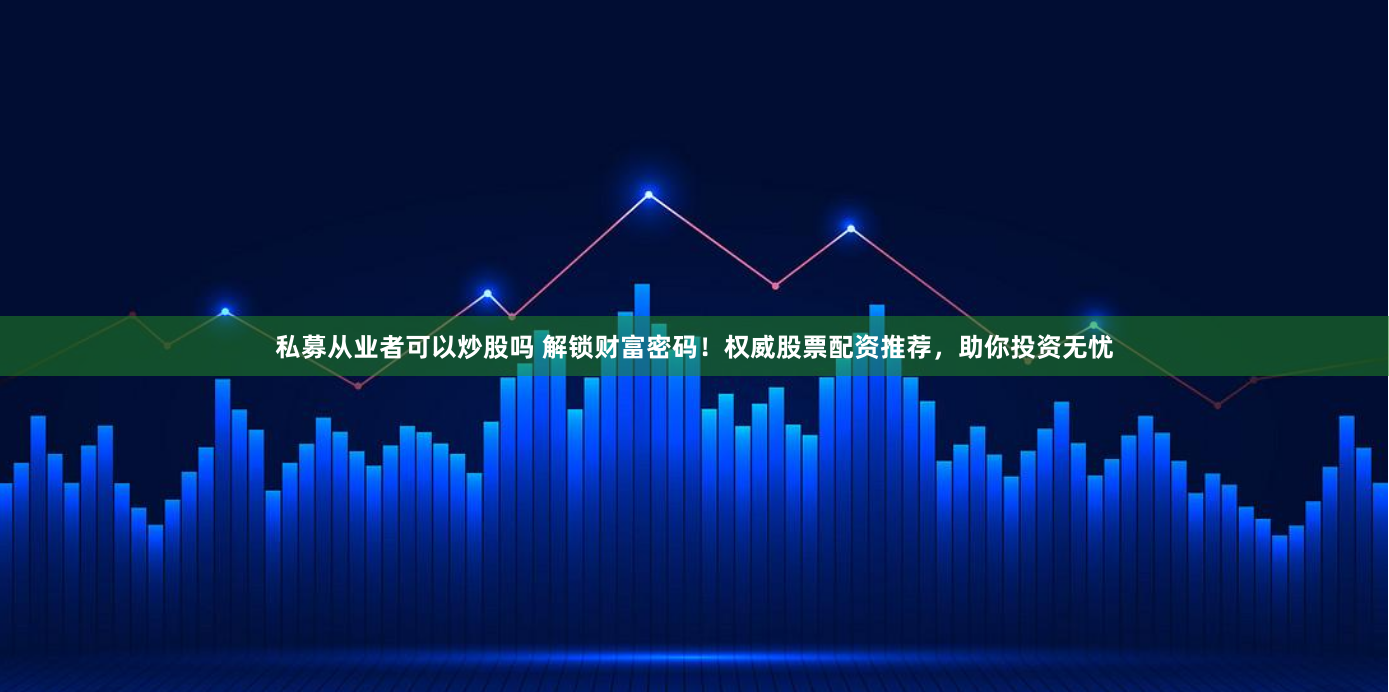 私募从业者可以炒股吗 解锁财富密码！权威股票配资推荐，助你投资无忧