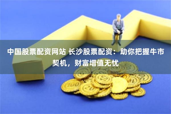 中国股票配资网站 长沙股票配资：助你把握牛市契机，财富增值无忧