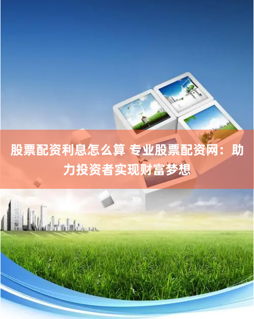 股票配资利息怎么算 专业股票配资网：助力投资者实现财富梦想