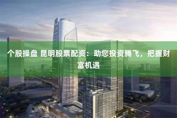 个股操盘 昆明股票配资:助您投资腾飞,把握财富机遇