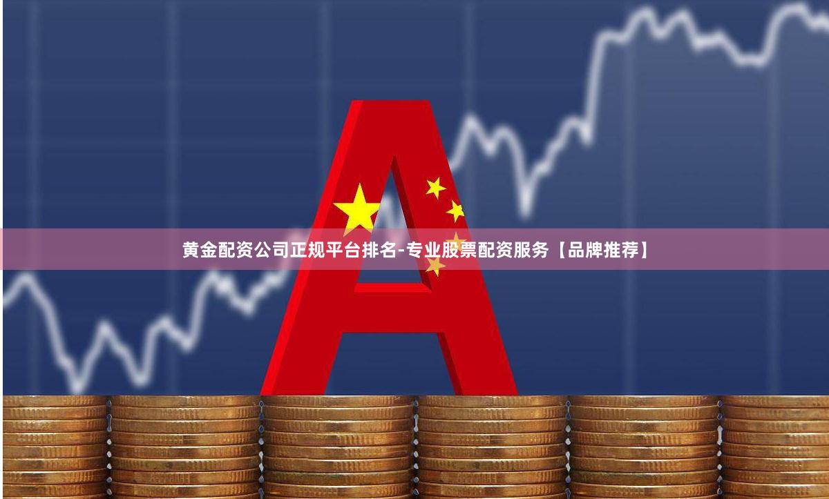 黄金配资公司正规平台排名-专业股票配资服务【品牌推荐】